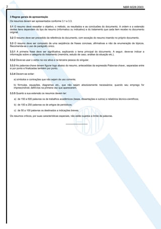 NBR 6028:20032
3 Regras gerais de apresentação
Os resumos devem ser apresentados conforme 3.1 a 3.3.
3.1 O resumo deve ressaltar o objetivo, o método, os resultados e as conclusões do documento. A ordem e a extensão
destes itens dependem do tipo de resumo (informativo ou indicativo) e do tratamento que cada item recebe no documento
original.
3.2 O resumo deve ser precedido da referência do documento, com exceção do resumo inserido no próprio documento.
3.3 O resumo deve ser composto de uma seqüência de frases concisas, afirmativas e não de enumeração de tópicos.
Recomenda-se o uso de parágrafo único.
3.3.1 A primeira frase deve ser significativa, explicando o tema principal do documento. A seguir, deve-se indicar a
informação sobre a categoria do tratamento (memória, estudo de caso, análise da situação etc.).
3.3.2 Deve-se usar o verbo na voz ativa e na terceira pessoa do singular.
3.3.3 As palavras-chave devem figurar logo abaixo do resumo, antecedidas da expressão Palavras-chave:, separadas entre
si por ponto e finalizadas também por ponto.
3.3.4 Devem-se evitar:
a) símbolos e contrações que não sejam de uso corrente;
b) fórmulas, equações, diagramas etc., que não sejam absolutamente necessários; quando seu emprego for
imprescindível, defini-los na primeira vez que aparecerem.
3.3.5 Quanto a sua extensão os resumos devem ter:
a) de 150 a 500 palavras os de trabalhos acadêmicos (teses, dissertações e outros) e relatórios técnico-cientifícos;
b) de 100 a 250 palavras os de artigos de periódicos;
c) de 50 a 100 palavras os destinados a indicações breves.
Os resumos críticos, por suas características especiais, não estão sujeitos a limite de palavras.
________________
Licença de uso exclusivo para Petrobrás S/A
Cópia impressa pelo Sistema Target CENWeb
 