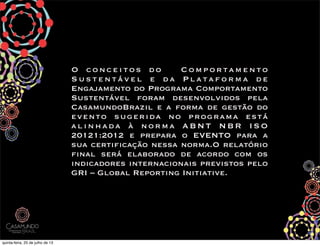 O conceitos do   Comportamento
Sustentável e da Plataforma de
Engajamento do Programa Comportamento
Sustentável foram desenvolvidos pela
CasamundoBrazil e a forma de gestão do
evento sugerida no programa está
alinhada à norma ABNT NBR ISO
20121:2012 e prepara o EVENTO para a
sua certificação nessa norma.O relatório
final será elaborado de acordo com os
indicadores internacionais previstos pelo
GRI – Global Reporting Initiative.
 
quinta-feira, 25 de julho de 13
 