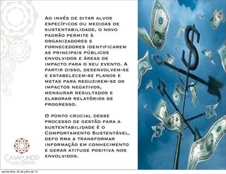 Ao invés de ditar alvos
específicos ou medidas de
sustentabilidade, o novo
padrão permite à
organizadores e
fornecedores identificarem
as principais públicos
envolvidos e áreas de
impacto para o seu evento. A
partir disso, desenvolvem-se
e estabelecem-se planos e
metas para reduzirem-se os
impactos negativos,
mensurar resultados e
elaborar relatórios de
progresso.
 
O ponto crucial desse
processo de gestão para a
sustentabilidade é o
Comportamento Sustentável,
defo rma a transformar
informação em conhecimento
e gerar atitude positiva nos
envolvidos. 
quinta-feira, 25 de julho de 13
 