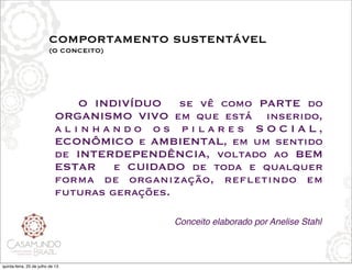 COMPORTAMENTO SUSTENTÁVEL
(O CONCEITO)
!
! O INDIVÍDUO se vê como PARTE do
ORGANISMO VIVO em que está   inserido,
a l i n h a n d o o s p i l a r e s S O C I A L ,
ECONÔMICO e AMBIENTAL, em um sentido 
de INTERDEPENDÊNCIA, voltado ao BEM
ESTAR e CUIDADO de toda e qualquer
forma de organização, refletindo em
futuras gerações.
Conceito elaborado por Anelise Stahl
quinta-feira, 25 de julho de 13
 