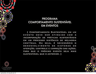 !
PROGRAMA
COMPORTAMENTO SUSTENTÁVEL
EM EVENTOS
[ O [ Comportamento Sustentável em um
evento deve ser atingido com a
incorporação de práticas sustentáveis
em um processo sistêmico de melhoria
contínua. Ou seja, é necessário o
desenvolvimento de sistemas de
aferição, controle e correção das ações,
para que o próximo evento seja mais
sustentável que o anterior. ]
quinta-feira, 25 de julho de 13
 
