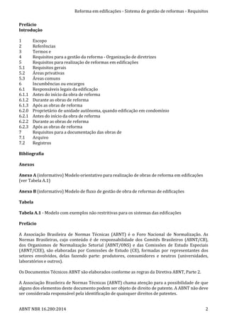 Reforma	
  em	
  edificações	
  -­‐	
  Sistema	
  de	
  gestão	
  de	
  reformas	
  -­‐	
  Requisitos	
  
ABNT	
  NBR	
  16.280:2014	
   2	
  
Prefácio	
  	
  
Introdução	
  
	
  
1	
  	
   Escopo	
  	
  
2	
  	
   Referências	
  	
  
3	
  	
   Termos	
  e	
  	
  
4	
  	
   Requisitos	
  para	
  a	
  gestão	
  da	
  reforma	
  -­‐	
  Organização	
  de	
  diretrizes	
  	
  
5	
  	
   Requisitos	
  para	
  realização	
  de	
  reformas	
  em	
  edificações	
  
5.1	
  	
   Requisitos	
  gerais	
  	
  
5.2	
  	
   Áreas	
  privativas	
  
5.3	
  	
   Áreas	
  comuns	
  
6	
  	
   Incumbências	
  ou	
  encargos	
  
6.1	
  	
   Responsáveis	
  legais	
  da	
  edificação	
  	
  
6.1.1	
  	
   Antes	
  do	
  início	
  da	
  obra	
  de	
  reforma	
  
6.1.2	
  	
   Durante	
  as	
  obras	
  de	
  reforma	
  	
  
6.1.3	
  	
   Após	
  as	
  obras	
  de	
  reforma	
  	
  
6.2.0	
  	
   Proprietário	
  de	
  unidade	
  autônoma,	
  quando	
  edificação	
  em	
  condomínio	
  
6.2.1	
  	
   Antes	
  do	
  início	
  da	
  obra	
  de	
  reforma	
  
6.2.2	
  	
   Durante	
  as	
  obras	
  de	
  reforma	
  	
  
6.2.3	
  	
   Após	
  as	
  obras	
  de	
  reforma	
  	
  
7	
  	
   Requisitos	
  para	
  a	
  documentação	
  das	
  obras	
  de	
  	
  
7.1	
  	
   Arquivo	
  
7.2	
  	
   Registros	
  
	
  
Bibliografia	
  
	
  
Anexos	
  
	
  
Anexo	
  A	
  (informativo)	
  Modelo	
  orientativo	
  para	
  realização	
  de	
  obras	
  de	
  reforma	
  em	
  edificações	
  
(ver	
  Tabela	
  A.1)	
  	
  
	
  
Anexo	
  B	
  (informativo)	
  Modelo	
  de	
  fluxo	
  de	
  gestão	
  de	
  obra	
  de	
  reformas	
  de	
  edificações	
  
	
  
Tabela	
  
	
  
Tabela	
  A.1	
  -­‐	
  Modelo	
  com	
  exemplos	
  não	
  restritivas	
  para	
  os	
  sistemas	
  das	
  edificações	
  
	
  
Prefácio	
  
	
  
A	
   Associação	
   Brasileira	
   de	
   Normas	
   Técnicas	
   (ABNT)	
   é	
   o	
   Foro	
   Nacional	
   de	
   Normalização.	
   As	
  
Normas	
   Brasileiras,	
   cujo	
   conteúdo	
   é	
   de	
   responsabilidade	
   dos	
   Comitês	
   Brasileiros	
   (ABNT/CB),	
  
dos	
   Organismos	
   de	
   Normalização	
   Setorial	
   (ABNT/ONS)	
   e	
   das	
   Comissões	
   de	
   Estudo	
   Especiais	
  
(ABNT/CEE),	
  são	
  elaboradas	
  por	
  Comissões	
  de	
  Estudo	
  (CE),	
  formadas	
  por	
  representantes	
  dos	
  
setores	
   envolvidos,	
   delas	
   fazendo	
   parte:	
   produtores,	
   consumidores	
   e	
   neutros	
   (universidades,	
  
laboratórios	
  e	
  outros).	
  
	
  
Os	
  Documentos	
  Técnicos	
  ABNT	
  são	
  elaborados	
  conforme	
  as	
  regras	
  da	
  Diretiva	
  ABNT,	
  Parte	
  2.	
  
	
  
A	
  Associação	
  Brasileira	
  de	
  Normas	
  Técnicas	
  (ABNT)	
  chama	
  atenção	
  para	
  a	
  possibilidade	
  de	
  que	
  
alguns	
  dos	
  elementos	
  deste	
  documento	
  podem	
  ser	
  objeto	
  de	
  direito	
  de	
  patente.	
  A	
  ABNT	
  não	
  deve	
  
ser	
  considerada	
  responsável	
  pela	
  identificação	
  de	
  quaisquer	
  direitos	
  de	
  patentes.	
  
 