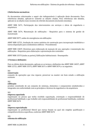 Reforma	
  em	
  edificações	
  -­‐	
  Sistema	
  de	
  gestão	
  de	
  reformas	
  -­‐	
  Requisitos	
  
ABNT	
  NBR	
  16.280:2014	
   4	
  
	
  
2	
  Referências	
  normativas	
  
	
  
Os	
   documentos	
   relacionados	
   a	
   seguir	
   são	
   indispensáveis	
   à	
   aplicação	
   deste	
   documento.	
   Para	
  
referências	
   datadas,	
   aplicam-­‐se	
   somente	
   as	
   edições	
   citadas.	
   Para	
   referências	
   não	
   datadas,	
  
aplicam-­‐se	
  as	
  edições	
  mais	
  recentes	
  do	
  referido	
  documento	
  (incluindo	
  emendas).	
  
	
  
ABNT	
   NBR	
   5671,	
   Participação	
   dos	
   intervenientes	
   em	
   serviços	
   e	
   obras	
   de	
   engenharia	
   e	
  
arquitetura	
  
	
  
ABNT	
   NBR	
   5674,	
   Manutenção	
   de	
   edificações	
   -­‐	
   Requisitos	
   para	
   o	
   sistema	
   de	
   gestão	
   de	
  
manutenção	
  
	
  
ABNT	
  NBR	
  9077,	
  saídas	
  de	
  emergências	
  em	
  edificações	
  
	
  
ABNT	
  NBR	
  12721,	
  Avaliação	
  de	
  custos	
  unitários	
  de	
  construção	
  para	
  incorporação	
  imobiliária	
  e	
  
outras	
  disposições	
  para	
  condomínios	
  edifícios	
  -­‐	
  Procedimento	
  
	
  
ABNT	
  NBR	
  14037,	
  Diretrizes	
  para	
  elaboração	
  de	
  manuais	
  de	
  uso,	
  operação	
  e	
  manutenção	
  das	
  
edificações	
  -­‐	
  Requisitos	
  para	
  elaboração	
  e	
  apresentação	
  dos	
  conteúdos	
  
	
  
ABNT	
  NBR	
  15575	
  (todas	
  as	
  partes),	
  Edificações	
  habitacionais	
  -­‐	
  Desempenho	
  
	
  
3	
  Termos	
  e	
  definições	
  
	
  
Para	
  os	
  efeitos	
  deste	
  documento,	
  aplicam-­‐se	
  os	
  termos	
  e	
  definições	
  das	
  ABNT	
  NBR	
  14037,	
  ABNT	
  
NBR	
  12721,	
  ABNT	
  NBR	
  15575,	
  ABNT	
  NBR	
  5671	
  e	
  ABNT	
  NBR	
  5674,	
  e	
  os	
  seguintes.	
  
	
  
3.1	
  
conservação	
  
conjunto	
   de	
   operações	
   que	
   visa	
   reparar,	
   preservar	
   ou	
   manter	
   em	
   bom	
   estado	
   a	
   edificação	
  
existente	
  
	
  
3.2	
  
edificação	
  
produto	
   constituído	
   de	
   um	
   conjunto	
   de	
   sistemas,	
   elementos	
   e	
   componentes	
   estabelecidos	
   e	
  
integrados	
  em	
  conformidade	
  com	
  os	
  princípios	
  e	
  técnicas	
  da	
  engenharia	
  e	
  da	
  arquitetura	
  
	
  
3.3	
  
empresa	
  capacitada	
  
organização	
   ou	
   pessoa	
   que	
   tenha	
   recebido	
   capacitação,	
   orientação	
   e	
   responsabilidade	
   de	
  
profissional	
  habilitado	
  e	
  que	
  trabalhe	
  sob	
  responsabilidade	
  de	
  profissional	
  habilitado,	
  conforme	
  
ABNT	
  NBR	
  5674	
  
	
  
3.4	
  
empresa	
  especializada	
  
organização	
   ou	
   profissional	
   liberal	
   que	
   exerça	
   função	
   na	
   qual	
   são	
   exigidas	
   qualificação	
   e	
  
competência	
  técnica	
  específicas,	
  conforme	
  ABNT	
  NBR	
  5674	
  
	
  
3.5	
  
reforma	
  de	
  edificação	
  
 