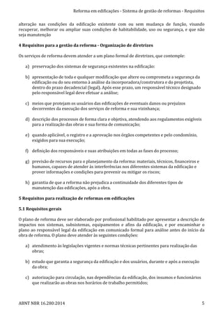 Reforma	
  em	
  edificações	
  -­‐	
  Sistema	
  de	
  gestão	
  de	
  reformas	
  -­‐	
  Requisitos	
  
ABNT	
  NBR	
  16.280:2014	
   5	
  
alteração	
   nas	
   condições	
   da	
   edificação	
   existente	
   com	
   ou	
   sem	
   mudança	
   de	
   função,	
   visando	
  
recuperar,	
  melhorar	
  ou	
  ampliar	
  suas	
  condições	
  de	
  habitabilidade,	
  uso	
  ou	
  segurança,	
  e	
  que	
  não	
  
seja	
  manutenção	
  
	
  
4	
  Requisitos	
  para	
  a	
  gestão	
  da	
  reforma	
  -­‐	
  Organização	
  de	
  diretrizes	
  
	
  
Os	
  serviços	
  de	
  reforma	
  devem	
  atender	
  a	
  um	
  plano	
  formal	
  de	
  diretrizes,	
  que	
  contemple:	
  
	
  
a) preservação	
  dos	
  sistemas	
  de	
  segurança	
  existentes	
  na	
  edificação:	
  
	
  
b) apresentação	
  de	
  toda	
  e	
  qualquer	
  modificação	
  que	
  altere	
  ou	
  comprometa	
  a	
  segurança	
  da	
  
edificação	
  ou	
  do	
  seu	
  entorno	
  à	
  análise	
  da	
  incorporadora/construtora	
  e	
  do	
  projetista,	
  
dentro	
  do	
  prazo	
  decadencial	
  (legal).	
  Após	
  esse	
  prazo,	
  um	
  responsável	
  técnico	
  designado	
  
pelo	
  responsável	
  legal	
  deve	
  efetuar	
  a	
  análise;	
  
	
  
c) meios	
  que	
  protejam	
  os	
  usuários	
  das	
  edificações	
  de	
  eventuais	
  danos	
  ou	
  prejuízos	
  
decorrentes	
  da	
  execução	
  dos	
  serviços	
  de	
  reforma	
  e	
  sua	
  vizinhança;	
  
	
  
d) descrição	
  dos	
  processos	
  de	
  forma	
  clara	
  e	
  objetiva,	
  atendendo	
  aos	
  regulamentos	
  exigíveis	
  
para	
  a	
  realização	
  das	
  obras	
  e	
  sua	
  forma	
  de	
  comunicação;	
  
	
  
e) quando	
  aplicável,	
  o	
  registro	
  e	
  a	
  aprovação	
  nos	
  órgãos	
  competentes	
  e	
  pelo	
  condomínio,	
  
exigidos	
  para	
  sua	
  execução;	
  
	
  
f) definição	
  dos	
  responsáveis	
  e	
  suas	
  atribuições	
  em	
  todas	
  as	
  fases	
  do	
  processo;	
  
	
  
g) previsão	
  de	
  recursos	
  para	
  o	
  planejamento	
  da	
  reforma:	
  materiais,	
  técnicos,	
  financeiros	
  e	
  
humanos,	
  capazes	
  de	
  atender	
  às	
  interferências	
  nos	
  diferentes	
  sistemas	
  da	
  edificação	
  e	
  
prover	
  informações	
  e	
  condições	
  para	
  prevenir	
  ou	
  mitigar	
  os	
  riscos;	
  
	
  
h) garantia	
  de	
  que	
  a	
  reforma	
  não	
  prejudica	
  a	
  continuidade	
  dos	
  diferentes	
  tipos	
  de	
  
manutenção	
  das	
  edificações,	
  após	
  a	
  obra.	
  
	
  
5	
  Requisitos	
  para	
  realização	
  de	
  reformas	
  em	
  edificações	
  
	
  
5.1	
  Requisitos	
  gerais	
  
	
  
O	
  plano	
  de	
  reforma	
  deve	
  ser	
  elaborado	
  por	
  profissional	
  habilitado	
  por	
  apresentar	
  a	
  descrição	
  de	
  
impactos	
   nos	
   sistemas,	
   subsistemas,	
   equipamentos	
   e	
   afins	
   da	
   edificação,	
   e	
   por	
   encaminhar	
   o	
  
plano	
  ao	
  responsável	
  legal	
  da	
  edificação	
  em	
  comunicado	
  formal	
  para	
  análise	
  antes	
  do	
  início	
  da	
  
obra	
  de	
  reforma.	
  O	
  plano	
  deve	
  atender	
  às	
  seguintes	
  condições:	
  
	
  
a) atendimento	
  às	
  legislações	
  vigentes	
  e	
  normas	
  técnicas	
  pertinentes	
  para	
  realização	
  das	
  
obras;	
  
	
  
b) estudo	
  que	
  garanta	
  a	
  segurança	
  da	
  edificação	
  e	
  dos	
  usuários,	
  durante	
  e	
  após	
  a	
  execução	
  
da	
  obra;	
  
	
  
c) autorização	
  para	
  circulação,	
  nas	
  dependências	
  da	
  edificação,	
  dos	
  insumos	
  e	
  funcionários	
  
que	
  realizarão	
  as	
  obras	
  nos	
  horários	
  de	
  trabalho	
  permitidos;	
  
	
  
 