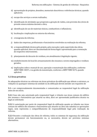Reforma	
  em	
  edificações	
  -­‐	
  Sistema	
  de	
  gestão	
  de	
  reformas	
  -­‐	
  Requisitos	
  
ABNT	
  NBR	
  16.280:2014	
   6	
  
d) apresentação	
  de	
  projetos,	
  desenhos,	
  memoriais	
  descritivos	
  e	
  referências	
  técnicas,	
  quando	
  
aplicáveis;	
  
	
  
e) escopo	
  dos	
  serviços	
  a	
  serem	
  realizados;	
  
	
  
f) identificação	
  de	
  atividades	
  que	
  propiciem	
  a	
  geração	
  de	
  ruídos,	
  com	
  previsão	
  dos	
  níveis	
  de	
  
pressão	
  sonora	
  máxima	
  durante	
  a	
  obra;	
  
	
  
g) identificação	
  de	
  uso	
  de	
  materiais	
  tóxicos,	
  combustíveis	
  e	
  inflamáveis;	
  
	
  
h) localização	
  e	
  implicações	
  no	
  entorno	
  da	
  reforma;	
  
	
  
i) cronograma	
  da	
  reforma;	
  
	
  
j) dados	
  das	
  empresas,	
  profissionais	
  e	
  funcionários	
  envolvidos	
  na	
  realização	
  da	
  reforma;	
  
	
  
k) a	
  responsabilidade	
  técnica	
  pelo	
  projeto,	
  pela	
  execução	
  e	
  pela	
  supervisão	
  das	
  obras,	
  
quando	
  aplicável,	
  deve	
  ser	
  documentada	
  de	
  forma	
  legal	
  e	
  apresentada	
  para	
  a	
  nomeação	
  
do	
  respectivo	
  interveniente;	
  
	
  
l) planejamento	
  de	
  descarte	
  de	
  resíduos,	
  em	
  atendimento	
  à	
  legislação	
  vigente;	
  
	
  
m) estabelecimento	
  do	
  local	
  de	
  armazenamento	
  dos	
  insumos	
  a	
  serem	
  empregados	
  e	
  resíduos	
  
gerados;	
  
	
  
n) implicações	
  sobre	
  o	
  manual	
  de	
  uso,	
  operação	
  e	
  manutenção	
  das	
  edificações,	
  conforme	
  
ABNT	
  NBR	
  14037,	
  e	
  na	
  gestão	
  da	
  manutenção,	
  conforme	
  a	
  ABNT	
  NBR	
  5674,	
  quando	
  
aplicável.	
  
	
  
5.2	
  Áreas	
  privativas	
  
	
  
As	
  adequações	
  técnicas	
  ou	
  reformas	
  em	
  áreas	
  privativas	
  da	
  edificação	
  que	
  afetem	
  a	
  estrutura,	
  as	
  
vedações	
  ou	
  quaisquer	
  sistemas	
  da	
  unidade	
  ou	
  da	
  edificação	
  devem	
  atender	
  aos	
  requisitos	
  de	
  	
  
	
  
5.1	
   e	
   ser	
   comprovadamente	
   documentadas	
   e	
   comunicadas	
   ao	
   responsável	
   legal	
   da	
   edificação	
  
antes	
  de	
  seu	
  início.	
  
	
  
5.2.1	
  Caso	
  não	
  seja	
  autorizado	
  pelo	
  responsável	
  legal,	
  o	
  trânsito	
  nas	
  áreas	
  comuns	
  do	
  edifício	
  
dos	
  insumos	
  e	
  funcionários	
  que	
  atuarão	
  na	
  obra,	
  deve	
  ser	
  apresentada	
  justificativa	
  técnica	
  ou	
  
legal	
  ao	
  solicitante.	
  
	
  
5.2.2	
  A	
  autorização	
  por	
  parte	
  do	
  responsável	
  legal	
  da	
  edificação	
  quanto	
  ao	
  trânsito	
  nas	
  áreas	
  
comuns	
  do	
  edifício	
  dos	
  insumos	
  e	
  funcionários	
  que	
  atuarão	
  na	
  obra	
  não	
  substitui	
  as	
  aprovações	
  
legais,	
   nem	
   representa	
   o	
   compartilhamento	
   de	
   responsabilidade	
   legal	
   pela	
   realização	
   da	
  
reforma.	
  
	
  
5.2.3	
  Durante	
  a	
  realização	
  das	
  obras	
  de	
  reforma,	
  todos	
  os	
  sistemas	
  de	
  segurança	
  da	
  edificação	
  
devem	
   permanecer	
   em	
   funcionamento	
   ou,	
   se	
   necessário,	
   devem	
   ser	
   previstos	
   sistemas	
  
alternativos.	
  
	
  
 