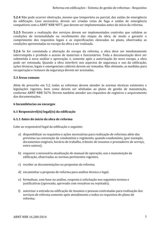 Reforma	
  em	
  edificações	
  -­‐	
  Sistema	
  de	
  gestão	
  de	
  reformas	
  -­‐	
  Requisitos	
  
ABNT	
  NBR	
  16.280:2014	
   7	
  
5.2.4	
  Não	
  pode	
  ocorrer	
  obstrução,	
  mesmo	
  que	
  temporária	
  ou	
  parcial,	
  das	
  saídas	
  de	
  emergência	
  
da	
   edificação.	
   Caso	
   necessário,	
   devem	
   ser	
   criadas	
   rotas	
   de	
   fuga	
   e	
   saídas	
   de	
   emergência	
  
compatíveis	
  com	
  a	
  ABNT	
  NBR	
  9077,	
  que	
  devem	
  ser	
  implementadas	
  antes	
  do	
  início	
  da	
  reforma.	
  
	
  
5.2.5	
   Durante	
   a	
   realização	
   dos	
   serviços	
   devem	
   ser	
   implementados	
   controles	
   que	
   validem	
   as	
  
condições	
   de	
   terminalidade	
   ou	
   recebimento	
   das	
   etapas	
   da	
   obra,	
   de	
   modo	
   a	
   garantir	
   o	
  
cumprimento	
   dos	
   requisitos	
   legais	
   e	
   as	
   especificações	
   elencadas	
   no	
   plano,	
   observadas	
   as	
  
condições	
  apresentadas	
  no	
  escopo	
  da	
  obra	
  a	
  ser	
  realizada.	
  
	
  
5.2.6	
   Se	
   for	
   constatada	
   a	
   alteração	
   do	
   escopo	
   da	
   reforma,	
   a	
   obra	
   deve	
   ser	
   imediatamente	
  
interrompida	
  e	
  proibido	
  o	
  acesso	
  de	
  materiais	
  e	
  funcionários.	
  Toda	
  a	
  documentação	
  deve	
  ser	
  
submetida	
  à	
  nova	
  análise	
  e	
  aprovação,	
  e,	
  somente	
  após	
  a	
  autorização	
  do	
  novo	
  escopo,	
  a	
  obra	
  
pode	
   ser	
   retomada.	
   Quando	
   a	
   obra	
   interferir	
   nos	
   aspectos	
   de	
   segurança	
   e	
   uso	
   da	
   edificação,	
  
ações	
  técnicas,	
  legais	
  e	
  emergenciais	
  cabíveis	
  devem	
  ser	
  tomadas.	
  Não	
  obstante,	
  as	
  medidas	
  para	
  
recuperação	
  e	
  restauro	
  da	
  segurança	
  devem	
  ser	
  acionadas.	
  
	
  
5.3	
  Áreas	
  comuns	
  
	
  
Além	
   do	
   prescrito	
   em	
   5.2,	
   todas	
   as	
   reformas	
   devem	
   atender	
   às	
   normas	
   técnicas	
   existentes	
   e	
  
legislações	
   vigentes,	
   bem	
   como	
   devem	
   ser	
   alinhadas	
   ao	
   plano	
   de	
   gestão	
   de	
   manutenção,	
  
conforme	
  ABNT	
  NBR	
  5674.	
  Devem	
  também	
  atender	
  aos	
  requisitos	
  de	
  registros	
  e	
  arquivamento	
  
das	
  documentações.	
  
	
  
6	
  Incumbências	
  ou	
  encargos	
  
	
  
6.1	
  Responsável(is)	
  legal(is)	
  da	
  edificação	
  
	
  
6.1.1	
  Antes	
  do	
  início	
  da	
  obra	
  de	
  reforma	
  
	
  
Cabe	
  ao	
  responsável	
  legal	
  da	
  edificação	
  o	
  seguinte:	
  
	
  
a) disponibilizar	
  os	
  requisitos	
  e	
  ações	
  necessárias	
  para	
  realização	
  de	
  reformas	
  além	
  das	
  
previstas	
  na	
  convenção	
  de	
  condomínio	
  e	
  regimento,	
  quando	
  condomínio,	
  (por	
  exemplo,	
  
documentos	
  exigíveis,	
  horário	
  de	
  trabalho,	
  trânsito	
  de	
  insumos	
  e	
  prestadores	
  de	
  serviço,	
  
entre	
  outros);	
  
	
  
b) requerer	
  a	
  necessária	
  atualização	
  do	
  manual	
  de	
  operação,	
  uso	
  e	
  manutenção	
  da	
  
edificação,	
  observadas	
  as	
  normas	
  pertinentes	
  vigentes;	
  
	
  
c) receber	
  as	
  documentações	
  ou	
  propostas	
  da	
  reforma;	
  
	
  
d) encaminhar	
  a	
  proposta	
  de	
  reforma	
  para	
  análise	
  técnica	
  e	
  legal;	
  
	
  
e) formalizar,	
  com	
  base	
  na	
  análise,	
  resposta	
  à	
  solicitação	
  nos	
  seguintes	
  termos	
  e	
  
justificativas	
  (aprovado,	
  aprovado	
  com	
  ressalvas	
  ou	
  rejeitado);	
  
	
  
f) autorizar	
  a	
  entrada	
  na	
  edificação	
  de	
  insumos	
  e	
  pessoas	
  contratadas	
  para	
  realização	
  dos	
  
serviços	
  de	
  reforma	
  somente	
  após	
  atendimento	
  a	
  todos	
  os	
  requisitos	
  do	
  plano	
  de	
  
reforma;	
  
	
  
 