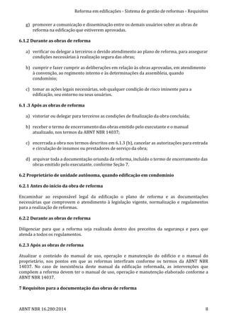 Reforma	
  em	
  edificações	
  -­‐	
  Sistema	
  de	
  gestão	
  de	
  reformas	
  -­‐	
  Requisitos	
  
ABNT	
  NBR	
  16.280:2014	
   8	
  
g) promover	
  a	
  comunicação	
  e	
  disseminação	
  entre	
  os	
  demais	
  usuários	
  sobre	
  as	
  obras	
  de	
  
reforma	
  na	
  edificação	
  que	
  estiverem	
  aprovadas.	
  
	
  
6.1.2	
  Durante	
  as	
  obras	
  de	
  reforma	
  
	
  
a) verificar	
  ou	
  delegar	
  a	
  terceiros	
  o	
  devido	
  atendimento	
  ao	
  plano	
  de	
  reforma,	
  para	
  assegurar	
  
condições	
  necessárias	
  à	
  realização	
  segura	
  das	
  obras;	
  
	
  
b) cumprir	
  e	
  fazer	
  cumprir	
  as	
  deliberações	
  em	
  relação	
  às	
  obras	
  aprovadas,	
  em	
  atendimento	
  
à	
  convenção,	
  ao	
  regimento	
  interno	
  e	
  às	
  determinações	
  da	
  assembleia,	
  quando	
  
condomínio;	
  
	
  
c) tomar	
  as	
  ações	
  legais	
  necessárias,	
  sob	
  qualquer	
  condição	
  de	
  risco	
  iminente	
  para	
  a	
  
edificação,	
  seu	
  entorno	
  ou	
  seus	
  usuários.	
  
	
  
6.1	
  .3	
  Após	
  as	
  obras	
  de	
  reforma	
  
	
  
a) vistoriar	
  ou	
  delegar	
  para	
  terceiros	
  as	
  condições	
  de	
  finalização	
  da	
  obra	
  concluída;	
  
	
  
b) receber	
  o	
  termo	
  de	
  encerramento	
  das	
  obras	
  emitido	
  pelo	
  executante	
  e	
  o	
  manual	
  
atualizado,	
  nos	
  termos	
  da	
  ABNT	
  NBR	
  14037;	
  
	
  
c) encerrada	
  a	
  obra	
  nos	
  termos	
  descritos	
  em	
  6.1.3	
  (b),	
  cancelar	
  as	
  autorizações	
  para	
  entrada	
  
e	
  circulação	
  de	
  insumos	
  ou	
  prestadores	
  de	
  serviço	
  da	
  obra;	
  
	
  
d) arquivar	
  toda	
  a	
  documentação	
  oriunda	
  da	
  reforma,	
  incluído	
  o	
  termo	
  de	
  encerramento	
  das	
  
obras	
  emitido	
  pelo	
  executante,	
  conforme	
  Seção	
  7.	
  
	
  
6.2	
  Proprietário	
  de	
  unidade	
  autônoma,	
  quando	
  edificação	
  em	
  condomínio	
  
	
  
6.2.1	
  Antes	
  do	
  início	
  da	
  obra	
  de	
  reforma	
  
	
  
Encaminhar	
   ao	
   responsável	
   legal	
   da	
   edificação	
   o	
   plano	
   de	
   reforma	
   e	
   as	
   documentações	
  
necessárias	
  que	
  comprovem	
  o	
  atendimento	
  à	
  legislação	
  vigente,	
  normalização	
  e	
  regulamentos	
  
para	
  a	
  realização	
  de	
  reformas.	
  
	
  
6.2.2	
  Durante	
  as	
  obras	
  de	
  reforma	
  
	
  
Diligenciar	
   para	
   que	
   a	
   reforma	
   seja	
   realizada	
   dentro	
   dos	
   preceitos	
   da	
   segurança	
   e	
   para	
   que	
  
atenda	
  a	
  todos	
  os	
  regulamentos.	
  
	
  
6.2.3	
  Após	
  as	
  obras	
  de	
  reforma	
  
	
  
Atualizar	
   o	
   conteúdo	
   do	
   manual	
   de	
   uso,	
   operação	
   e	
   manutenção	
   do	
   edifício	
   e	
   o	
   manual	
   do	
  
proprietário,	
   nos	
   pontos	
   em	
   que	
   as	
   reformas	
   interfiram	
   conforme	
   os	
   termos	
   da	
   ABNT	
   NBR	
  
14037.	
   No	
   caso	
   de	
   inexistência	
   deste	
   manual	
   da	
   edificação	
   reformada,	
   as	
   intervenções	
   que	
  
compõem	
  a	
  reforma	
  devem	
  ter	
  o	
  manual	
  de	
  uso,	
  operação	
  e	
  manutenção	
  elaborado	
  conforme	
  a	
  
ABNT	
  NBR	
  14037.	
  
	
  
7	
  Requisitos	
  para	
  a	
  documentação	
  das	
  obras	
  de	
  reforma	
  
	
  
 