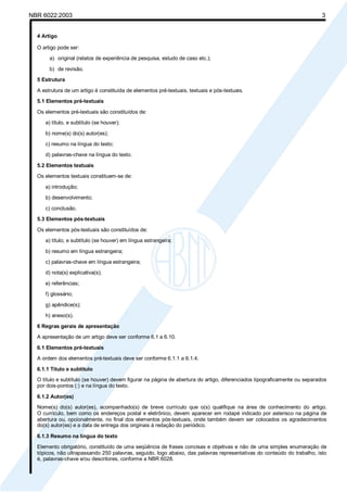 NBR 6022:2003 3
4 Artigo
O artigo pode ser:
a) original (relatos de experiência de pesquisa, estudo de caso etc.);
b) de revisão.
5 Estrutura
A estrutura de um artigo é constituída de elementos pré-textuais, textuais e pós-textuais.
5.1 Elementos pré-textuais
Os elementos pré-textuais são constituídos de:
a) título, e subtítulo (se houver);
b) nome(s) do(s) autor(es);
c) resumo na língua do texto;
d) palavras-chave na língua do texto.
5.2 Elementos textuais
Os elementos textuais constituem-se de:
a) introdução;
b) desenvolvimento;
c) conclusão.
5.3 Elementos pós-textuais
Os elementos pós-textuais são constituídos de:
a) título, e subtítulo (se houver) em língua estrangeira;
b) resumo em língua estrangeira;
c) palavras-chave em língua estrangeira;
d) nota(s) explicativa(s);
e) referências;
f) glossário;
g) apêndice(s);
h) anexo(s).
6 Regras gerais de apresentação
A apresentação de um artigo deve ser conforme 6.1 a 6.10.
6.1 Elementos pré-textuais
A ordem dos elementos pré-textuais deve ser conforme 6.1.1 a 6.1.4.
6.1.1 Título e subtítulo
O título e subtítulo (se houver) devem figurar na página de abertura do artigo, diferenciados tipograficamente ou separados
por dois-pontos (:) e na língua do texto.
6.1.2 Autor(es)
Nome(s) do(s) autor(es), acompanhado(s) de breve currículo que o(s) qualifique na área de conhecimento do artigo.
O currículo, bem como os endereços postal e eletrônico, devem aparecer em rodapé indicado por asterisco na página de
abertura ou, opcionalmente, no final dos elementos pós-textuais, onde também devem ser colocados os agradecimentos
do(s) autor(es) e a data de entrega dos originais à redação do periódico.
6.1.3 Resumo na língua do texto
Elemento obrigatório, constituído de uma seqüência de frases concisas e objetivas e não de uma simples enumeração de
tópicos, não ultrapassando 250 palavras, seguido, logo abaixo, das palavras representativas do conteúdo do trabalho, isto
é, palavras-chave e/ou descritores, conforme a NBR 6028.
Licença de uso exclusivo para Petrobrás S/A
Cópia impressa pelo Sistema Target CENWeb
 