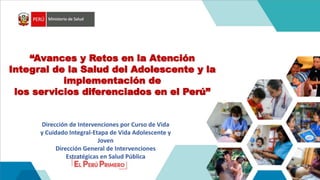 “Avances y Retos en la Atención
Integral de la Salud del Adolescente y la
implementación de
los servicios diferenciados en el Perú”
Dirección de Intervenciones por Curso de Vida
y Cuidado Integral-Etapa de Vida Adolescente y
Joven
Dirección General de Intervenciones
Estratégicas en Salud Pública
 