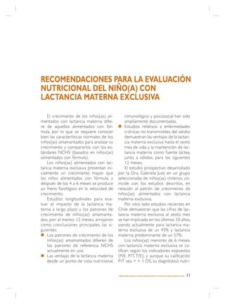 RECOMENDACIONES PARA LA EVALUACIÓN
NUTRICIONAL DEL NIÑO(A) CON
LACTANCIA MATERNA EXCLUSIVA
    El crecimiento de los niños(as) ali-        inmunológico y psicosocial han sido
mentados con lactancia materna difie-           ampliamente documentadas.
re de aquellos alimentados con fór-        n Estudios relativos a enfermedades
mula, por lo que se requiere conocer            crónicas no transmisibles del adulto
bien las características normales de los        demuestran las ventajas de la lactan-
niños(as) amamantados para analizar su          cia materna exclusiva hasta el sexto
crecimiento y compararlos con los es-           mes de vida y la mantención de lac-
tándares NCHS (basados en niños(as)             tancia materna como fuente láctea,
alimentados con fórmula).                       junto a sólidos, para los siguientes
    Los niños(as) alimentados con lac-          12 meses.
tancia materna exclusiva presentan ini-         El estudio prospectivo desarrollado
cialmente un crecimiento mayor que         por la Dra. Gabriela Juez en un grupo
los niños alimentados con fórmula, y       seleccionado de niños(as) chilenos, co-
después de los 4 a 6 meses se produce      incide con los estudios descritos, en
un freno fisiológico en la velocidad de    relación al patrón de crecimiento de
crecimiento.                               niños(as) alimentados con lactancia
    Estudios longitudinales para eva-      materna exclusiva.
luar el impacto de la lactancia ma-             Por otro lado estudios recientes en
terna a largo plazo y los patrones de      Chile demuestran que las cifras de lac-
crecimiento de niños(as) amamanta-         tancia materna exclusiva al sexto mes
dos, por al menos 12 meses, arrojaron      se han triplicado en los últimos 10 años,
como conclusiones principales, las si-     siendo actualmente para lactancia ma-
guientes:                                  terna exclusiva de un 43% y lactancia
n Los patrones de crecimiento de los       materna predominante de un 57%.
    niños(as) amamantados difieren de           Los niños(as) menores de 6 meses,
    los patrones de referencia NCHS        con lactancia materna exclusiva se ca-
    actualmente en uso.                    lifican según los indicadores expuestos
n Las ventajas de la lactancia materna     (P/E, P/T, T/E), y aunque su calificación
    desde un punto de vista nutricional,   P/T sea > + 1 DS, su diagnóstico nutri-


                                           MANEJO AMBULATORIO DE LA MALNUTRICIÓN POR DÉFICIT Y EXCESO EN EL NIÑO(A) MENOR DE 6 AÑOS   11
 