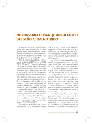 NORMAS PARA EL MANEJO AMBULATORIO
DEL NIÑO/A MALNUTRIDO

     Los equipos técnicos de la Autoridad        fica, el niño(a) puede así ser calificado
Sanitaria, en el cumplimiento de su rol re-      según los criterios antes descritos (P/E,
gulador, tienen la responsabilidad de mo-        P/T, T/E, CC/E); para el diagnóstico nutri-
nitorear y supervisar la aplicación estricta     cional integrado será necesario incorpo-
de esta normativa en los diferentes nive-        rar las otras variables que se detallan a
les involucrados en su aplicación.               continuación.
     Una de las actividades básicas del Pro-          Los niños(as) cuya evaluación antro-
grama de Salud del Niño(a) es el CON-            pométrica sea normal seguirán sus con-
TROL DE SALUD. Esta actividad es rea-            troles de salud habituales normados en el
lizada por un equipo multiprofesional y          Programa Infantil, de acuerdo a su edad.
permite la vigilancia y el control sistemático        Los niños(as) que por su ubicación en
del niño(a) en su desarrollo. La ANTRO-          la gráfica sean calificados como MALNU-
POMETRÍA, es una de las acciones más             TRIDOS, continuarán con sus controles
importantes de esta actividad; consiste en       de salud y además serán referidos a la
la medición del peso, talla y circunferencia     consulta nutricional donde serán eva-
craneana, las que contrastadas entre me-         luados por nutricionista, quien hará el
diciones sucesivas, con la edad, y entre sí,     diagnóstico nutricional integrado para
permiten obtener una aproximación del            decidir su ingreso a la actividad Consulta
estado nutricional, lo que debe ser com-         al Niño(a) Malnutrido(a), y según corres-
plementado con un acucioso examen físi-          ponda accederá al Programa Nacional de
co y anamnesis de cada caso individual.          Alimentación Complementaria (PNAC)
     Para la evaluación antropométrica de        de Refuerzo.
los niños(as) menores de 6 años, se conti-            Durante la Consulta Nutricional por
nuará usando como patrón de referencia           profesional nutricionista, se realizará el
las curvas de crecimiento NCHS desde el          Diagnóstico Nutricional Integrado me-
periodo de recién nacido y como indica-          diante una exhaustiva anamnesis clínica y
dores: P/E, P/T, T/E y CC/E.                     nutricional y un examen físico, teniendo
     De acuerdo a la normativa vigente,          en consideración el compromiso de los
dependiendo de su ubicación en la grá-           diferentes indicadores antropométricos,


                                                 MANEJO AMBULATORIO DE LA MALNUTRICIÓN POR DÉFICIT Y EXCESO EN EL NIÑO(A) MENOR DE 6 AÑOS   13
 