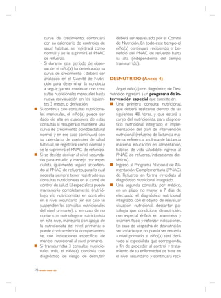 curva de crecimiento; continuará          deberá ser reevaluado por el Comité
     con su calendario de controles de         de Nutrición. En todo este tiempo el
     salud habitual, se registrará como        niño(a) continuará recibiendo el be-
     normal y se le suprimirá el PNAC          neficio del PNAC de refuerzo hasta
     de refuerzo.                              su alta (independiente del tiempo
  • Si durante este período de obser-          transcurrido).
     vación el niño(a) ha deteriorado su
     curva de crecimiento , deberá ser
     analizado en el Comité de Nutri-       DESNUTRIDO (Anexo 4)
     ción para determinar la conducta
     a seguir; ya sea continuar con con-        Aquel niño(a) con diagnóstico de Des-
     sultas nutricionales mensuales hasta   nutrición ingresará a un programa de in-
     nueva reevaluación en los siguien-     tervención especial que consiste en:
     tes 3 meses, o derivación.             n Una primera consulta nutricional,
n Si continúa con consultas nutriciona-         que deberá realizarse dentro de las
  les mensuales, el niño(a) puede ser           siguientes 48 horas, y que estará a
  dado de alta en cualquiera de estas           cargo del nutricionista, para diagnós-
  consultas si recupera o mantiene una          tico nutricional integrado e imple-
  curva de crecimiento pondoestatural           mentación del plan de intervención
  normal y en ese caso continuará con           nutricional (refuerzo de lactancia ma-
  su calendario de controles de salud           terna, referencia a clínica de lactancia
  habitual, se registrará como normal y         materna, educación en alimentación,
  se le suprimirá el PNAC de refuerzo.          hábitos de vida saludable, ingreso al
n Si se decide derivar al nivel secunda-        PNAC de refuerzo, indicaciones die-
  rio para estudio y manejo por espe-           téticas).
  cialista, igualmente seguirá accedien-    n Ingreso al Programa Nacional de Ali-
  do al PNAC de refuerzo, para lo cual          mentación Complementaria (PNAC)
  necesita siempre tener registrado sus         de Refuerzo en forma inmediata al
  consultas nutricionales en el carné de        diagnóstico nutricional integrado.
  control de salud. El especialista puede   n Una segunda consulta, por médico,
  mantenerlo completamente (nutrió-             en un plazo no mayor a 7 días de
  logo y/o nutricionista) en controles          efectuado el diagnóstico nutricional
  en el nivel secundario (en ese caso se        integrado, con el objeto de reevaluar
  suspenden las consultas nutricionales         situación nutricional, descartar pa-
  del nivel primario), o en caso de no          tología que condicione desnutrición,
  contar con nutriólogo o nutricionista         con especial énfasis en anamnesis y
  en este nivel, manejarlo con apoyo de         examen físico y reforzar indicaciones.
  la nutricionista del nivel primario; o        En caso de sospecha de desnutrición
  puede contrareferirlo completamen-            secundaria que no pueda ser resuelta
  te, con indicaciones específicas de           a nivel primario, el niño(a) será deri-
  manejo nutricional, al nivel primario.        vado al especialista que corresponda,
n Si transcurridas 3 consultas nutricio-        a fin de proceder al control y trata-
  nales más, el niño(a) continúa con            miento de su enfermedad de base en
  diagnóstico de riesgo de desnutrir            el nivel secundario y continuará reci-


16   NORMA / MINSAL 2005
 