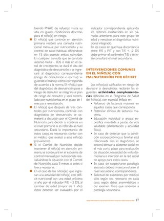 biendo PNAC de refuerzo hasta su                  indicador correspondiente aplicando
    alta, en iguales condiciones descritas            los criterios establecidos en los pá-
    para el niño(a) en riesgo.                        rrafos anteriores para este grupo de
n   El niño(a) que continúe en atención               edad y reevaluar el diagnóstico nutri-
    primaria recibirá una consulta nutri-             cional integrado.
    cional mensual por nutricionista y su             En los casos en que haya discordancia
    control de salud habitual, difiriéndose           entre P/E y P/T y con T/E < -2 DS
    en 15 días cuando ambas coincidan.                debe primar el parámetro T/E y se in-
    En cualquier consulta que se constate             terconsultará el nivel secundario.
    ascenso hasta – 1DS o más en el ca-
    nal de crecimiento, se dará el alta del
    diagnóstico de desnutrición y se ingre-    INTERVENCIONES COMUNES
    sará al diagnóstico correspondiente        EN EL NIÑO(A) CON
    (riesgo de desnutrición o normal) si-      MALNUTRICIÓN POR DÉFICIT
    guiendo el manejo como corresponda
    de acuerdo a la norma. El niño(a) que          Los niños(as) calificados en riesgo de
    del diagnóstico de desnutrición pase a     desnutrir o desnutridos recibirán las si-
    riesgo de desnutrir se integrará al plan   guientes actividades complementa-
    de riesgo de desnutrir y será contro-      rias definidas en el Programa de Salud
    lado por nutricionista en el plazo de 1    del Niño(a), con especial énfasis en:
    mes para reevaluación.                         • Refuerzo de lactancia materna en
n   El niño(a) que después de tres con-              aquellos casos que corresponda.
    troles por nutricionista, continúe con         • Potenciar clínicas de lactancia ma-
    diagnóstico de desnutrición, se so-              terna.
    meterá a discusión por el Comité de            • Educación individual o grupal es-
    Nutrición para decidir si continúa en            pecífica orientada a pautas de vida
    el nivel primario o es referido al nivel         saludable (alimentación y actividad
    secundario. Dada la importancia de               física).
    estos casos, es necesarios contar con          • En caso de detectar que la condi-
    el médico que evaluó a este niño(a)              ción socioeconómica o familiar está
    previamente.                                     relacionada con el diagnóstico, se
n   Si el Comité de Nutrición decide                 deberá derivar a asistente social en
    mantener al niño(a) en atención pri-             el más corto plazo para evaluación
    maria, se continuará en el esquema de            de situación, necesidad de visita do-
    control mensual por nutricionista ree-           miciliaria e inserción en la red social
    valuándose la situación con el Comité            de apoyo para estos casos.
    de Nutrición, cada 3 meses o antes si          • En caso de sospecharse patología
    fuera necesario.                                 asociada deberá interconsultarse al
n   En el caso de los niños(as) que ingre-           nivel secundario correspondiente.
    san a la actividad del niño(a) con défi-       • Solicitud de exámenes por médico
    cit nutricional con una edad próxima             sólo según sea necesario en cada
    al año por el indicador P/E – 2 DS, al           caso, según datos anamnésticos y
    cambiar de edad (mayor de 1 año)                 del examen físico que orienten a
    éstos deberán ser evaluados por el               patología secundaria.


                                               MANEJO AMBULATORIO DE LA MALNUTRICIÓN POR DÉFICIT Y EXCESO EN EL NIÑO(A) MENOR DE 6 AÑOS   17
 