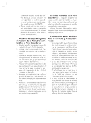 control en el carné infantil del con-          Recursos Humanos en el Nivel
     trol de salud. En esta situación no        Secundario: Se requiere disponer de
     corresponderá el control respecti-         horas pediatra con formación en nutri-
     vo en el nivel primario como requi-        ción, horas nutricionista, profesional de
     sito para la entrega del PNAC.             salud mental, enfermera, asistente social y
   • De no existir nutricionista en el ni-      horas técnico paramédico.
     vel secundario, excepcionalmente               Otros Recursos Necesarios: apoyo
     esta consulta se realizará en el nivel     diagnóstico de laboratorio, imágenes, his-
     primario de acuerdo a las indica-          tología, y especialistas.
     ciones del especialista.
                                                   Coordinación Nivel Primario/
   Objetivos Básicos del Programa               Nivel Secundario y Contrarrefe-
de Control de la Malnutrición In-               rencia:
fantil en el Nivel Secundario:                     • Es indispensable que el especialista
1. Estudiar y definir causales y manejo de           del nivel secundario emita un infor-
   malnutrición del niño(a) derivado.                me al coordinador del Comité de
2. Unificar criterios de manejo de la Mal-           Nutrición del consultorio de origen
   nutrición en conjunto con el nivel pri-           con el diagnóstico, estudio, trata-
   mario.                                            miento y seguimiento del caso eva-
3. Establecer, manejar, monitorear y eva-            luado, en forma periódica (cada 2 a
   luar protocolos de atención en el ni-             3 meses), a través del carné de sa-
   vel secundario, en grupos específicos             lud del niño y hoja de interconsulta.
   según criterios de referencia.                  • El alta del nivel secundario, cuando
4. Realizar clínicas satélites (asistencia de        corresponda, deberá ser informada
   especialista del nivel secundario) en el          al coordinador del Comité de Nu-
   nivel primario, para coordinar y ase-             trición, con una epicrisis.
   sorar el tratamiento de los niño(as)            • El niño(a) que siga en control en el
   cerca de su domicilio.                            nivel secundario seguirá accedien-
5. Asegurar el cumplimiento de los flujo-            do al PNAC de refuerzo y a los
   gramas de atención y los criterios de             controles de salud habituales.
   alta de los niños(as) en control en ese         • El niño (a) que se contrarrefiera al
   nivel.                                            nivel primario por no ser de manejo
6. Adecuar, a la realidad de cada Servicio           del nivel secundario, se reintegrará al
   de Salud, y en conjunto, los equipos              plan de malnutrición por déficit en
   pediátricos con el nivel primario, eva-           el consultorio de origen, donde se
   luar los criterios de derivación esta-            planificará una nueva estrategia en el
   blecidos en esta normativa, así como              Comité de Nutrición local en base al
   su monitoreo y evaluación.                        informe del nivel secundario.




                                                MANEJO AMBULATORIO DE LA MALNUTRICIÓN POR DÉFICIT Y EXCESO EN EL NIÑO(A) MENOR DE 6 AÑOS   19
 