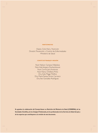 PARTICIPANTES


                                    Depto. Ciclo Vital y Nutrición
                          División Prevención y Control de Enfermedades
                                        Ministerio de Salud


                                     COMITÉ DE TRABAJO V REGIÓN


                                  Nutr. Nelson Campos Villalobos
                                 Nutr. Ada Vergara Doyhamboure
                                    Nutr. Corina Jara Inostroza
                                   Nutr. Nancy Orellana Pinto
                                      Dra. Aida Maggi Molfino
                                 Dra. María Teresa Torres Carrasco
                                   Dra. Ilse González Rodríguez




Se agradece la colaboración del Consejo Asesor en Nutrición del Ministerio de Salud (CONSENA), de las
Sociedades Científicas, de los Colegios Profesionales, de los profesionales de los Servicios de Salud del país y
de los expertos que contribuyeron a la revisión de este documento.


2   NORMA / MINSAL 2005
 