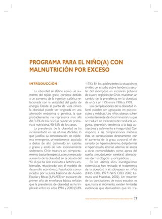 PROGRAMA PARA EL NIÑO(A) CON
MALNUTRICIÓN POR EXCESO

INTRODUCCIÓN                                 -17%). En los adolescentes la situación es
                                             similar; un estudio sobre tendencia secu-
    La obesidad se define como un au-        lar del sobrepeso en escolares púberes
mento del tejido graso corporal debido       de cuatro regiones de Chile, muestran un
a un aumento de la ingestión calórica re-    cambio de la prevalencia en la obesidad
lacionada con la velocidad del gasto de      de un 5 a un 17% entre 1986 y 1998.
energía. Desde el punto de vista clínico         Las complicaciones de la obesidad in-
la obesidad puede ser originada en una       fantil pueden ser agrupadas en psicoso-
alteración endocrina o genética, la que      ciales y médicas. Los niños obesos sufren
probablemente no representa mas allá         constantemente de discriminación, la que
del 3-5% de los casos o puede ser prima-     se traduce en trastornos de conducta, an-
ria o nutricional, 90-95% de los casos.      gustia, depresión, tendencia a la baja au-
    La prevalencia de la obesidad se ha      toestima y aislamiento e inseguridad. Con
incrementado en las últimas décadas, lo      respecto a las complicaciones médicas,
que justifica su denominación de epide-      ésta se correlacionan directamente con
mia emergente, primariamente asociada        el aumento de la grasa corporal, el de-
a dietas de alto contenido en calorías       sarrollo de hiperinsulinismo, dislipidemias
y grasas y estilo de vida excesivamente      e hipertensión arterial, además se asocia
sedentario. Chile muestra un comporta-       a otras comorbilidades como apnea del
miento bastante especial, con un marcado     sueño, pseudotumor cerebral, alteracio-
aumento de la obesidad en la década del      nes dermatológicas y ortopédicas.
90, el que ha sido asociado a factores am-       En los últimos años, investigaciones
bientales, relacionado con el modelo de      sistemáticas han revisado el tratamiento
desarrollo económico. Resultados comu-       de la obesidad y el sobrepeso en niños
nicados por la Junta Nacional de Auxilio     (NHS CRD, 1997; NHS CRD, 2002; Le-
Escolar y Becas (JUNAEB) en escolares de     mura and Maziekas, 2002). Un resumen
primer año de enseñanza básica, señalan      de las conclusiones de estos estudios es
que la prevalencia de obesidad se ha tri-    que, hasta el momento, existen limitadas
plicado entre los años 1986 y 2000 (5,8%     evidencias que demuestren que los tra-


                                             MANEJO AMBULATORIO DE LA MALNUTRICIÓN POR DÉFICIT Y EXCESO EN EL NIÑO(A) MENOR DE 6 AÑOS   21
 