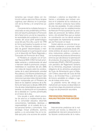 tamientos que incluyen dietas con res-            individual y colectivo se desarrollen es-
tricción calórica, ejercicios físicos, terapias   fuerzos y actividades que motiven cam-
cognitivas, sean efectivos sin la participa-      bios en el ambiente de los individuos, se
ción de las familias y el compromiso pa-          podrán modificar conductas hacia estilos
rental.                                           de vida más saludables. En este contexto
     Conciente de los múltiples factores in-      es fundamental que los establecimientos
volucrados en esta problemática, el Minis-        de Atención Primaria potencien las activi-
terio de Salud ha planteado la Promoción          dades de promoción de hábitos alimen-
de la Salud como una de las respuestas a          tarios y de actividad física que ya realizan
las necesidades de la población y a las de-       en coordinación con los demás sectores
mandas del actual perfil epidemiológico           responsables de implementar las estrate-
social del país. Para ello, a partir de 1998      gias de Promoción en Salud.
en forma participativa ha puesto en mar-               Existen además una serie de otras ac-
cha un Plan Nacional, mediante un mo-             tividades tendientes a promover estilos
delo de gestión descentralizado e inter-          de vida saludable, proyectadas desde dife-
sectorial, basado en la participación social      rentes ámbitos de salud, en conjunto con
y en el desarrollo de Planes Regionales y         otras instituciones públicas y privadas y
Comunales de Promoción de la Salud.               con la empresa de productos alimentarios;
     El Ministerio en conjunto con el Con-        entre las que vale destacar la optimización
sejo Nacional VIDA CHILE formuló priori-          de productos de programas alimentarios
dades sanitarias y condicionantes de salud        ministeriales (PNAC y PACAM), actualiza-
a intervenir desde la promoción, compro-          ción periódica del Reglamento Sanitario
metiéndose en noviembre del año 2000,             de los Alimentos, etiquetado nutricional
con metas de impacto sobre los condicio-          obligatorio de los alimentos, actualización
nantes de la salud (alimentación, actividad       de Guías de Alimentación para la Pobla-
física, tabaco) y los factores protectores psi-   ción Chilena, desarrollo de Guías de Vida
cosociales y ambientales de la salud. Cabe        Sana y de Actividad Física y promoción
mencionar que estas metas intersectoriales,       de kioscos saludables en colegios y luga-
fueron incorporadas por el Ministerio de          res de trabajo, entre otras.
Salud en los objetivos sanitarios de la Re-            La presente norma del niño(a) con
forma de Salud para la década 2000-2010.          malnutrición por exceso se desarrollará en
Una de estas metas/objetivos apunta direc-        una primera etapa de prevención primaria
tamente a la disminución en la prevalencia        y luego una de prevención secundaria.
de la obesidad, en 3 puntos porcentuales,
en el menor de 6 años.
     Una escuela o jardín infantil promo-         PREVENCIÓN PRIMARIA EN
tor de salud es un establecimiento don-           MALNUTRICIÓN POR EXCESO
de la comunidad educativa desarrolla
conocimientos, habilidades, destrezas y           DEFINICIÓN:
responsabilidad en el cuidado de la sa-
lud personal, familiar y comunitaria. Esta            Intervenciones predictivas de la mal-
estrategia incluye profesores, alumnos,           nutrición por exceso. La detección y la
padres, y a la comunidad. Hoy en la me-           posibilidad de intervenir precozmente en
dida que junto a las acciones de carácter         los factores condicionantes de la malnu-


22   NORMA / MINSAL 2005
 