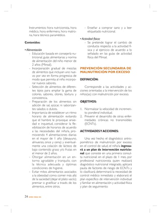 Instrumentos: hora nutricionista, hora        - Enseñar a comprar sano y a leer
     médico, hora enfermera, hora matro-             etiquetado nutricional.
     na, hora técnico paramédico.
                                                • Actividad física:
Contenidos:                                         - Se pretende lograr el cambio de
                                                       conducta respecto a la actividad fí-
• Alimentación                                         sica y al ejercicio de acuerdo a lo
     - Educación basada en consejería nu-              señalado en las guías de actividad
       tricional, guías alimentarias y norma           física del Minsal.
       de alimentación del niño menor de
       2 años (Minsal).
     - Incorporación gradual de mezclas         PREVENCIÓN SECUNDARIA DE
       de alimentos que incluyan uno nue-       MALNUTRICIÓN POR EXCESO
       vo por vez en forma progresiva de
       modo que permita al niño incorpo-        DEFINICIÓN:
       rar nuevos sabores.
     - Selección de alimentos de diferen-           Corresponde a las actividades y ac-
       tes tipos para ampliar la gama de        ciones orientadas a la intervención de los
       colores, sabores, olores, textura y      niños(as) con malnutrición por exceso.
       consistencia.
     - Preparación de los alimentos sin         OBJETIVOS:
       adición de sal, azúcar, ni saborizan-
       tes salados o dulces.                    1. Normalizar la velocidad de incremen-
     - Importancia de establecer un ritmo          to ponderal individual.
       horario de alimentación evitando         2. Prevenir el desarrollo de otras enfer-
       que el hambre le provoque ansie-            medades crónicas no transmisibles
       dad e inquietud, considerar la fle-         (ECNTs).
       xibilización de horarios de acuerdo
       a las necesidades del niño/a, pro-       ACTIVIDADES Y ACCIONES:
       moviendo 4 alimentaciones diarias
       en el mayor de 1 año (desayuno,              Una vez hecho el diagnóstico antro-
       almuerzo, once y cena) y eventual-       pométrico de malnutrición por exceso
       mente una colación de lácteos de         en el control de salud, el niño/a ingresa-
       bajo contenido graso y/o frutas en       rá a un plan de intervención nutricio-
       el menor de 2 años.                      nal que consiste en una primera consul-
     - Otorgar alimentación en un en-           ta nutricional: en el plazo de 1 mes, por
       torno agradable y tranquilo, con         profesional nutricionista quien realizará
       la técnica adecuada y óptimas            diagnóstico nutricional integrado, aplicará
       condiciones de higiene.                  pauta de factores de riesgo de ECNTs y
     - Evitar mitos alimentarios asociados      lo clasificará; determinará la necesidad de
       a la obesidad como: comer más allá       control médico inmediato y elaborará el
       de la saciedad (dejar el plato vacío);   plan específico de intervención individual
       premiar o gratificar a través de los     y familiar en alimentación y actividad física
       alimentos, entre otros.                  y plan de seguimiento:


24   NORMA / MINSAL 2005
 