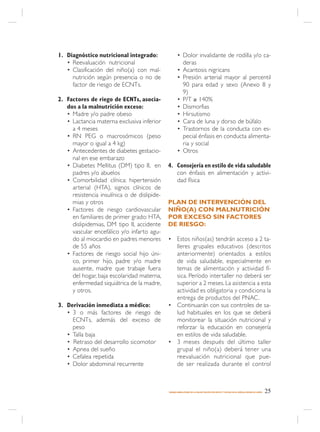 1. Diagnóstico nutricional integrado:                • Dolor invalidante de rodilla y/o ca-
   • Reevaluación nutricional                          deras
   • Clasificación del niño(a) con mal-              • Acantosis nigricans
     nutrición según presencia o no de               • Presión arterial mayor al percentil
     factor de riesgo de ECNTs.                        90 para edad y sexo (Anexo 8 y
                                                       9)
2. Factores de riego de ECNTs, asocia-               • P/T ≥ 140%
   dos a la malnutrición exceso:                     • Dismorfias
   • Madre y/o padre obeso                           • Hirsutismo
   • Lactancia materna exclusiva inferior            • Cara de luna y dorso de búfalo
     a 4 meses                                       • Trastornos de la conducta con es-
   • RN PEG o macrosómicos (peso                       pecial énfasis en conducta alimenta-
     mayor o igual a 4 kg)                             ria y social
   • Antecedentes de diabetes gestacio-              • Otros
     nal en ese embarazo
   • Diabetes Mellitus (DM) tipo II, en       4. Consejería en estilo de vida saludable
     padres y/o abuelos                          con énfasis en alimentación y activi-
   • Comorbilidad clínica: hipertensión          dad física
     arterial (HTA), signos clínicos de
     resistencia insulínica o de dislipide-
     mias y otros                             PLAN DE INTERVENCIÓN DEL
   • Factores de riesgo cardiovascular        NIÑO(A) CON MALNUTRICIÓN
     en familiares de primer grado: HTA,      POR EXCESO SIN FACTORES
     dislipidemias, DM tipo II, accidente     DE RIESGO:
     vascular encefálico y/o infarto agu-
     do al miocardio en padres menores        • Estos niños(as) tendrán acceso a 2 ta-
     de 55 años                                 lleres grupales educativos (descritos
   • Factores de riesgo social hijo úni-        anteriormente) orientados a estilos
     co, primer hijo, padre y/o madre           de vida saludable, especialmente en
     ausente, madre que trabaje fuera           temas de alimentación y actividad fí-
     del hogar, baja escolaridad materna,       sica. Período intertaller no deberá ser
     enfermedad siquiátrica de la madre,        superior a 2 meses. La asistencia a esta
     y otros.                                   actividad es obligatoria y condiciona la
                                                entrega de productos del PNAC.
3. Derivación inmediata a médico:             • Continuarán con sus controles de sa-
   • 3 o más factores de riesgo de              lud habituales en los que se deberá
     ECNTs, además del exceso de                monitorear la situación nutricional y
     peso                                       reforzar la educación en consejería
   • Talla baja                                 en estilos de vida saludable.
   • Retraso del desarrollo sicomotor         • 3 meses después del último taller
   • Apnea del sueño                            grupal el niño(a) deberá tener una
   • Cefalea repetida                           reevaluación nutricional que pue-
   • Dolor abdominal recurrente                 de ser realizada durante el control



                                              MANEJO AMBULATORIO DE LA MALNUTRICIÓN POR DÉFICIT Y EXCESO EN EL NIÑO(A) MENOR DE 6 AÑOS   25
 