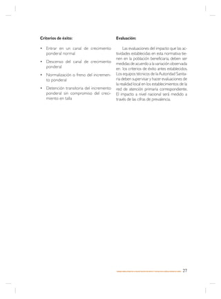 Criterios de éxito:                      Evaluación:

• Entrar en un canal de crecimiento           Las evaluaciones del impacto que las ac-
  ponderal normal                        tividades establecidas en esta normativa tie-
                                         nen en la población beneficiaria, deben ser
• Descenso del canal de crecimiento      medidas de acuerdo a la variación observada
  ponderal                               en los criterios de éxito antes establecidos.
• Normalización o freno del incremen-    Los equipos técnicos de la Autoridad Sanita-
  to ponderal                            ria deben supervisar y hacer evaluaciones de
                                         la realidad local en los establecimientos de la
• Detención transitoria del incremento   red de atención primaria correspondiente.
  ponderal sin compromiso del creci-     El impacto a nivel nacional será medido a
  miento en talla                        través de las cifras de prevalencia.




                                         MANEJO AMBULATORIO DE LA MALNUTRICIÓN POR DÉFICIT Y EXCESO EN EL NIÑO(A) MENOR DE 6 AÑOS   27
 