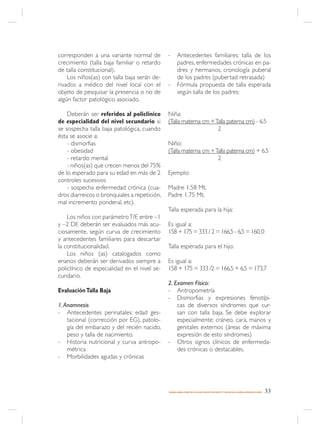 corresponden a una variante normal de         -      Antecedentes familiares: talla de los
crecimiento (talla baja familiar o retardo           padres, enfermedades crónicas en pa-
de talla constitucional).                            dres y hermanos, cronología puberal
    Los niños(as) con talla baja serán de-           de los padres (pubertad retrasada)
rivados a médico del nivel local con el       -      Fórmula propuesta de talla esperada
objeto de pesquisar la presencia o no de             según talla de los padres:
algún factor patológico asociado.

    Deberán ser referidos al policlínico      Niña:
de especialidad del nivel secundario si       (Talla materna cm + Talla paterna cm) - 6.5
se sospecha talla baja patológica, cuando                          2
ésta se asocie a:
    - dismorfias                              Niño:
    - obesidad                                (Talla materna cm + Talla paterna cm) + 6.5
    - retardo mental                                               2
    - niños(as) que crecen menos del 75%
de lo esperado para su edad en más de 2       Ejemplo:
controles sucesivos
    - sospecha enfermedad crónica (cua-       Madre 1.58 Mt.
dros diarreicos o bronquiales a repetición,   Padre 1.75 Mt.
mal incremento ponderal, etc).
                                              Talla esperada para la hija:
    Los niños con parámetro T/E entre –1
y –2 DE deberán ser evaluados más acu-        Es igual a:
ciosamente, según curva de crecimiento        158 + 175 = 333 / 2 = 166,5 - 6,5 = 160, 0
y antecedentes familiares para descartar
la constitucionalidad.                        Talla esperada para el hijo:
    Los niños (as) catalogados como
enanos deberán ser derivados siempre a        Es igual a:
policlínico de especialidad en el nivel se-   158 + 175 = 333 /2 = 166,5 + 6,5 = 173,7
cundario.
                                              2. Examen Físico:
Evaluación Talla Baja                         - Antropometría
                                              - Dismorfias y expresiones fenotípi-
1. Anamnesis                                      cas de diversos síndromes que cur-
- Antecedentes perinatales: edad ges-             san con talla baja. Se debe explorar
    tacional (corrección por EG), patolo-         especialmente: cráneo, cara, manos y
    gía del embarazo y del recién nacido,         genitales externos (áreas de máxima
    peso y talla de nacimiento.                   expresión de esto síndromes)
- Historia nutricional y curva antropo-       - Otros signos clínicos de enfermeda-
    métrica                                       des crónicas o destacables.
- Morbilidades agudas y crónicas




                                              MANEJO AMBULATORIO DE LA MALNUTRICIÓN POR DÉFICIT Y EXCESO EN EL NIÑO(A) MENOR DE 6 AÑOS   33
 