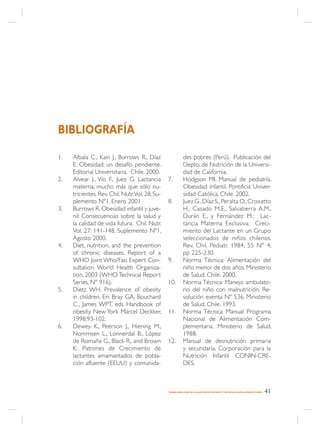BIBLIOGRAFÍA

1.   Albala C., Kain J., Burrows R., Díaz                    des pobres (Perú). Publicación del
     E. Obesidad: un desafío pendiente.                      Depto. de Nutrición de la Universi-
     Editorial Universitaria. Chile. 2000.                   dad de California.
2.   Alvear J., Vío F., Juez G. Lactancia       7.           Hodgson MI. Manual de pediatría.
     materna, mucho más que sólo nu-                         Obesidad infantil. Pontificia Univer-
     tricientes. Rev. Chil. Nutr.Vol. 28, Su-                sidad Católica. Chile. 2002.
     plemento Nº1, Enero 2001                   8.           Juez G., Díaz S., Peralta O., Croxatto
3.   Burrows R. Obesidad infantil y juve-                    H., Casado M.E., Salvatierra A.M.,
     nil: Consecuencias sobre la salud y                     Durán E., y Fernández M.: Lac-
     la calidad de vida futura. Chil. Nutr.                  tancia Materna Exclusiva: Creci-
     Vol. 27: 141-148, Suplemento Nº1,                       miento del Lactante en un Grupo
     Agosto 2000.                                            seleccionados de niños chilenos.
4.   Diet, nutrition, and the prevention                     Rev. Chil. Pediatr. 1984, 55 N° 4,
     of chronic diseases. Report of a                        pp 225-230.
     WHO Joint Who/Fao Expert Con-              9.           Norma Técnica: Alimentación del
     sultation. World Health Organiza-                       niño menor de dos años. Ministerio
     tion, 2003 (WHO Technical Report                        de Salud. Chile. 2000.
     Series, Nº 916).                           10.          Norma Técnica: Manejo ambulato-
5.   Dietz WH. Prevalence of obesity                         rio del niño con malnutrición. Re-
     in children. En: Bray GA, Bouchard                      solución exenta Nº 536. Ministerio
     C., James WPT, eds Handbook of                          de Salud. Chile. 1993.
     obesity. New York Marcel Deckker,          11.          Norma Técnica Manual Programa
     1998:93-102.                                            Nacional de Alimentación Com-
6.   Dewey K., Peerson J., Hiening M.,                       plementaria. Ministerio de Salud.
     Nommsen L., Lonnerdal B., López                         1988.
     de Romaña G., Black R., and Brown          12.          Manual de desnutrición primaria
     K.: Patrones de Crecimiento de                          y secundaria. Corporación para la
     lactantes amamantados de pobla-                         Nutrición Infantil CONIN-CRE-
     ción afluente (EEUU) y comunida-                        DES.



                                                MANEJO AMBULATORIO DE LA MALNUTRICIÓN POR DÉFICIT Y EXCESO EN EL NIÑO(A) MENOR DE 6 AÑOS   41
 