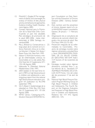 13.        Mulvihill C., Quigley R. The manage-           pert Consultation on Diet, Nutri-
           ment of obesity and overweight. An             tion and the Prevention of Chronic
           analisys of reviews of diet, physical          Diseases (2002 : Geneva, Switzer-
           activity and behavioural approaches.           land)
           Evidence briefing. Health Develop-       21.   Diet, nutrition and the prevention
           ment Agency 2003.                              of chronic diseases: report of a jo-
14.        Consejo Nacional para la Promo-                int WHO/FAO expert consultation,
           ción de la Salud Vida Chile. Cons-             Geneva, 28 January -- 1 February
           truyendo un país más saludable.                2002.
           Plan estratégico de promoción de         22.   Organización de un consultorio de
           la salud 2001-2006. metas inter-               referencia de nutrición infantil inte-
           sectoriales al 2006. Santiago, no-             grado a los servicios de salud. Rev.
           viembre2000.                                   Chil. Nutr. 1994; 22:175-182.
15.        Rey J., Bresson JL. Consecuencias a      23.   Prevención integrada de las enfer-
           largo plazo de la nutrición en la in-          medades no transmisibles, Pro-
           fancia. Nutrición clínica en la infan-         yecto de estrategia mundial sobre
           cia. Volumen 2, Nestec S.A., Vevey /           régimen alimentario, actividad física
           Raven Press, Ltd., New York. 1995              y salud ORGANIZACIÓN MUN-
16.        Salazar G. Nutrición humana y ries-            DIAL DE LA SALUD CONSE-
           go de enfermedades crónicas no                 JO EJECUTIVO EB113/44 Add.1.
           transmisibles en la vida adulta. Rev.          113ª reunión. 27 de noviembre de
           Chil. Nutr. Vol. 27, Suplemento Nº1:           2003
           135-140. Agosto 2000.                    24.   Estrategia mundial sobre régimen
17.        Valenzuela A. Obesidad. Editorial              alimentario, actividad física y sa-
           Mediterráneo. Chile. 1997.                     lud Informe de la Secretaría 57ª
18.        2003 Update on the task force re-              ASAMBLEA MUNDIAL DE LA SA-
           port (1987) on high blood pressure             LUD A57/9 Punto 12.6 del orden
           in children and adolescents: a wor-            del día provisional 17 de abril de
           king group report from the national            2004.
           high blood pressure education pro-       25.   National High Blood Pressure Edu-
           gram nih publication no. 96-3790               cation Program Working Group on
           september 1996                                 High Blood Pressure in Children
19.        Vío F., Albala C. Epidemiología de la          and Adolescents. The Fourth Re-
           obesidad en Chile. Rev. Chil. Nutr.            port on the Diagnosis, Evaluation,
           Vol. 27, Suplemento Nº1 : 97-104.              and Treatment of High Blood Pres-
           Agosto 2000.                                   sure in Children and Adolescents.
20.        WHO Library Cataloguing-in-Pu-                 Pediatrics Vol 114 N°2 Agosto
           blication Data Joint WHO/FAO Ex-               2004; 555 - 576




42    NORMA / MINSAL 2005
 