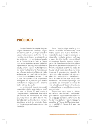 PRÓLOGO

     El nuevo modelo de atención propues-            Estos cambios exigen diseñar y po-
to por la Reforma en Salud, está dirigido       tenciar un modelo de atención en Salud
a la consecución de una mejor calidad de        Pública acorde a las nuevas demandas y
vida para las personas, las familias y la co-   necesidades, que incorpore estrategias a
munidad, con énfasis en la anticipación de      desarrollar mediante acciones definidas
los problemas y por consiguiente basados        a través del ciclo vital. En este sentido el
en la Promoción de la Salud y Preven-           Ministerio de Salud ha diseñado un pro-
ción de las Enfermedades. Este panorama         yecto de intervención nutricional para la
representa un desafío para el Sistema de        prevención de enfermedades crónicas no
Salud y para los equipos multidisciplinarios,   transmisibles, desde las primeras etapas de
los cuales tradicionalmente han destinado       la vida. Este proyecto considera una visión
sus esfuerzos a atender al binomio madre        integrada de los programas matriciales de
y niño, y que hoy recobra importancia re-       salud en un plan estratégico de interven-
orientando sus acciones a la promoción de       ción como parte de la reforma del sector
la salud y a la prevención de las patologías    salud, a través de una serie de acciones
emergentes en la población, para reducir        tendientes a prevenir estas patologías con
los factores de riesgo asociados a enferme-     actividades de promoción en estilos de
dades crónicas del adulto.                      vida saludable, con énfasis en alimentación
     Los cambios de la situación demográfi-     y actividad física, en la población expuesta,
ca y epidemiológica observados en el país       precozmente.
durante los últimos 20 años, muestran                En este marco conceptual el Ministe-
una prevalencia creciente de enfermeda-         rio de Salud, conformó una Comisión Re-
des crónicas no transmisibles del adulto        gional en la V Región con la colaboración
(ECNTs), donde los estilos de vida rela-        de un equipo técnico de profesionales de
cionados con la alimentación y nutrición        los Servicios de Salud y académicos, para
constituyen uno de los principales facto-       actualizar la “Norma de Manejo Ambula-
res de riesgo para el desarrollo de estas       torio del Niño/a Menor de 6 años con
patologías.                                     Malnutrición”.



                                                MANEJO AMBULATORIO DE LA MALNUTRICIÓN POR DÉFICIT Y EXCESO EN EL NIÑO(A) MENOR DE 6 AÑOS   5
 