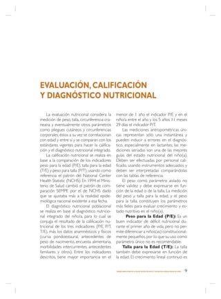 EVALUACIÓN, CALIFICACIÓN
Y DIAGNÓSTICO NUTRICIONAL

     La evaluación nutricional considera la      menor de 1 año el indicador P/E y en el
medición de peso, talla, circunferencia cra-     niño/a entre el año y los 5 años 11 meses
neana y eventualmente otros parámetros           29 días el indicador P/T.
como pliegues cutáneos y circunferencias             Las mediciones antropométricas úni-
corporales; éstos a su vez se correlacionan      cas representan sólo una instantánea y
con edad y entre sí y se comparan con los        pueden inducir a errores en el diagnós-
estándares vigentes para hacer la califica-      tico, especialmente en lactantes; las me-
ción y el diagnóstico nutricional integrado.     diciones seriadas son una de las mejores
     La calificación nutricional se realiza en   guías del estado nutricional del niño(a).
base a la comparación de los indicadores         Deben ser efectuadas por personal cali-
peso para la edad (P/E), talla para la edad      ficado, usando instrumentos adecuados y
(T/E) y peso para talla (P/T), usando como       deben ser interpretadas comparándolas
referencia el patrón del National Center         con las tablas de referencia.
Health Statistic (NCHS). En 1994 el Minis-           El peso como parámetro aislado no
terio de Salud cambió el patrón de com-          tiene validez y debe expresarse en fun-
paración SEMPE por el de NCHS dado               ción de la edad o de la talla. La medición
que se ajustaba más a la realidad epide-         del peso y talla para la edad, y el peso
miológica nacional existente a esa fecha.        para la talla, constituyen los parámetros
     El diagnóstico nutricional poblacional      más fieles para evaluar crecimiento y es-
se realiza en base al diagnóstico nutricio-      tado nutritivo en el niño(a).
nal integrado del niño/a, para lo cual se               Peso para la Edad (P/E): Es un
conjuga el resultado de la calificación nu-      buen indicador de déficit nutricional du-
tricional de los tres indicadores (P/E, P/T,     rante el primer año de vida, pero no per-
T/E), más los datos anamnésticos y físicos       mite diferenciar a niños(as) constitucional-
(curva pondoestaural, antecedentes de            mente pequeños, por lo que su uso como
peso de nacimiento, encuesta alimentaria,        parámetro único no es recomendable.
morbilidades intercurrentes, antecedentes            Talla para la Edad (T/E): La talla
familiares y otros). Entre los indicadores       también debe expresarse en función de
descritos, tiene mayor importancia en el         la edad. El crecimiento lineal continuo es


                                                 MANEJO AMBULATORIO DE LA MALNUTRICIÓN POR DÉFICIT Y EXCESO EN EL NIÑO(A) MENOR DE 6 AÑOS   9
 