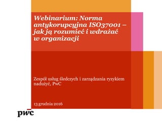 Webinarium: Norma
antykorupcyjna ISO37001 –
jak ją rozumieć i wdrażać
w organizacji
13 grudnia 2016
Zespół usług śledczych i zarządzania ryzykiem
nadużyć, PwC
 