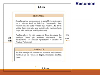 Resumen
2,5
cm
2,5 cm
2,5
cm
2,5 cm
RESUMEN
Se debe realizar un resumen de lo que el lector encontrará
en el informe final de Prácticas Profesionales. Este
resumen máximo debe contener 120 palabras. Se deben
utilizar frases concretas que sinteticen los capítulos hasta
llegar a los hallazgos mas significativos.
Palabras clave: En este espacio se deben involucrar los
términos claves que permitan incrementar las
posibilidades de conocer rápidamente el informe de
Práctica Profesional.
Se debe manejar el esquema de resumen anteriormente
planteado en su versión en inglés, incluyendo palabras
clave.
ABSTRACT
 