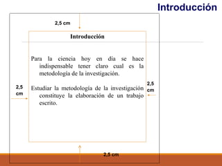Introducción
2,5
cm
2,5 cm
2,5
cm
2,5 cm
Introducción
Para la ciencia hoy en día se hace
indispensable tener claro cual es la
metodología de la investigación.
Estudiar la metodología de la investigación
constituye la elaboración de un trabajo
escrito.
 