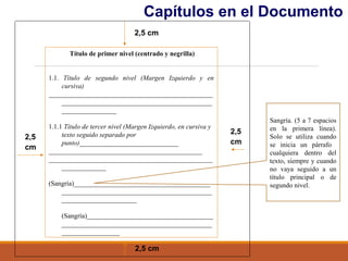 2,5
cm
2,5 cm
2,5
cm
2,5 cm
Título de primer nivel (centrado y negrilla)
1.1. Título de segundo nivel (Margen Izquierdo y en
cursiva)
________________________________________________
____________________________________________
________________
1.1.1 Título de tercer nivel (Margen Izquierdo, en cursiva y
texto seguido separado por
punto)_____________________________
_____________________________________________
________________________________________________
_____________
(Sangría)________________________________________
____________________________________________
______________________
(Sangría)_____________________________________
____________________________________________
_________________
Capítulos en el Documento
Sangría. (5 a 7 espacios
en la primera línea).
Solo se utiliza cuando
se inicia un párrafo
cualquiera dentro del
texto, siempre y cuando
no vaya seguido a un
título principal o de
segundo nivel.
 