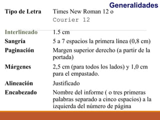 Tipo de Letra Times New Roman 12 o
Courier 12
Interlineado 1.5 cm
Sangría 5 a 7 espacios la primera línea (0,8 cm)
Paginación Margen superior derecho (a partir de la
portada)
Márgenes 2,5 cm (para todos los lados) y 1,0 cm
para el empastado.
Alineación Justificado
Encabezado Nombre del informe ( o tres primeras
palabras separado a cinco espacios) a la
izquierda del número de página
Generalidades
 