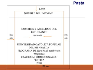 Pasta
2,5
cm
2,5 cm
2,5
cm
2,5 cm
NOMBRE DEL INFORME
NOMBRES Y APELLIDOS DEL
ESTUDIANTE
centrado
UNIVERSIDAD CATÓLICA POPULAR
DEL RISARALDA
PROGRAMA DE (aquí va el nombre del
programa)
PRACTICAS PROFESIONALES
PEREIRA
2010
 