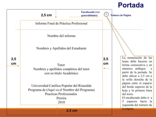 Portada
2,5
cm
2,5 cm
2,5
cm
2,5 cm
Informe Final de Práctica Profesional
Nombre del informe
Nombres y Apellidos del Estudiante
Tutor
Nombres y apellidos completos del tutor
con su título Académico
Universidad Católica Popular del Risaralda
Programa de (Aquí va el Nombre del Programa)
Practicas Profesionales
Pereira
2010
La numeración de las
hojas debe hacerse en
forma consecutiva y en
números arábigos a
partir de la portada. Se
debe ubicar a 2,5 cm a
la orilla derecha de la
página entre el espacio
del borde superior de la
hoja y la primera línea
del texto.
El encabezado debe ir a
5 espacios hacia la
izquierda del número de
la página.
Encabezado (ver
generalidades)
1
Número de Página
 