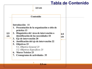 Tabla de Contenido
2,5
cm
2,5 cm
2,5
cm
2,5 cm
Contenido
Introducción 11
1. Presentación de la organización o sitio de
práctica 13
2. Diagnóstico del área de intervención o
identificación de las necesidades 18
3. Eje de intervención 20
4. Justificación del eje de intervención 22
5. Objetivos 23
5.1. Objetivo General 23
5.2. Objetivos Específicos 23
6. Marco Teórico 23
7. Cronograma de actividades 35
 