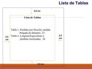 Lista de Tablas
2,5
cm
2,5 cm
2,5
cm
2,5 cm
Lista de Tablas
Tabla 1. Perdidas por fricción, medida
Pulgada de diámetro. 23
Tabla 2. Longitud Equivalente a
pérdidas localizadas. 34
 