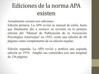 Ediciones de la norma APA
existen
Actualmente existen seis ediciones.
Edición primera: La APA revisó su manual de estilo, hasta
que finalmente dio a conocer su revisión en la primera
edición del "Manual de Publicación de la Asociación
Psicológica Americana" en 1952, como una edición de 60
páginas como complemento de su edición regular.
Edición segunda: La APA revisó y publicó una segunda
edición en 1974. Amplió sus contenidos con una longitud
de 136 páginas.
 