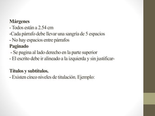 Márgenes
-Todos están a 2.54 cm
-Cada párrafo debe llevar una sangríade 5 espacios
- No hay espacios entre párrafos
Paginado
- Se pagina al lado derechoen la parte superior
- El escrito debe ir alineadoa la izquierda y sin justificar-
Títulos y subtítulos.
- Existen cinco niveles de titulación.Ejemplo:
 