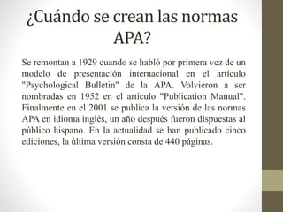 ¿Cuándo se crean las normas
APA?
Se remontan a 1929 cuando se habló por primera vez de un
modelo de presentación internacional en el artículo
"Psychological Bulletin" de la APA. Volvieron a ser
nombradas en 1952 en el artículo "Publication Manual".
Finalmente en el 2001 se publica la versión de las normas
APA en idioma inglés, un año después fueron dispuestas al
público hispano. En la actualidad se han publicado cinco
ediciones, la última versión consta de 440 páginas.
 