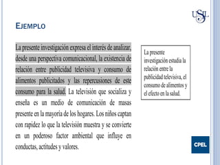 EJEMPLO
La presente investigación expresa el interés de analizar,
desde una perspectiva comunicacional, la existencia de
relación entre publicidad televisiva y consumo de
alimentos publicitados y las repercusiones de este
consumo para la salud. La televisión que socializa y
enseña es un medio de comunicación de masas
presente en la mayoría de los hogares. Los niños captan
con rapidez lo que la televisión muestra y se convierte
en un poderoso factor ambiental que influye en
conductas, actitudes y valores.
La presente
investigación estudia la
relación entre la
publicidad televisiva, el
consumo de alimentos y
el efecto en la salud.
 