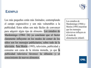 EJEMPLO
Los más pequeños están más limitados; contemplando
el campo cognoscitivo y son más vulnerables a la
publicidad. Estos niños son más fáciles de convencer
para adquirir algún tipo de alimento. Los estudios de
Mardomingo (1984: 24) ya concluían que el factor
claramente influyente en los modos de comer de los
niños son los mensajes publicitarios, sobre todo de la
televisión. Para Morón (1995), televisión, publicidad y
consumo son caras de la misma moneda, ya que la
publicidad televisiva favorece la difusión y el
conocimiento de nuevos alimentos.
Los estudios de
Mardomingo (1984) y
Morón (1995) muestran
que los mensajes
televisivos influyen en
el modo de
alimentación infantil.
 