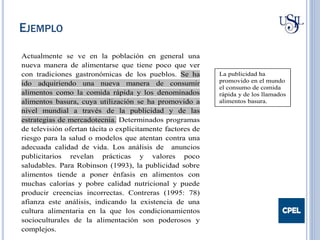 Actualmente se ve en la población en general una
nueva manera de alimentarse que tiene poco que ver
con tradiciones gastronómicas de los pueblos. Se ha
ido adquiriendo una nueva manera de consumir
alimentos como la comida rápida y los denominados
alimentos basura, cuya utilización se ha promovido a
nivel mundial a través de la publicidad y de las
estrategias de mercadotecnia. Determinados programas
de televisión ofertan tácita o explícitamente factores de
riesgo para la salud o modelos que atentan contra una
adecuada calidad de vida. Los análisis de anuncios
publicitarios revelan prácticas y valores poco
saludables. Para Robinson (1993), la publicidad sobre
alimentos tiende a poner énfasis en alimentos con
muchas calorías y pobre calidad nutricional y puede
producir creencias incorrectas. Contreras (1995: 78)
afianza este análisis, indicando la existencia de una
cultura alimentaria en la que los condicionamientos
socioculturales de la alimentación son poderosos y
complejos.
La publicidad ha
promovido en el mundo
el consumo de comida
rápida y de los llamados
alimentos basura.
EJEMPLO
 