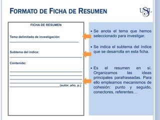  Se anota el tema que hemos
seleccionado para investigar.
 Se indica el subtema del índice
que se desarrolla en esta ficha.
 Es el resumen en sí.
Organizamos las ideas
principales parafraseadas. Para
ello empleamos mecanismos de
cohesión: punto y seguido,
conectores, referentes…
FICHA DE RESUMEN
Tema delimitado de investigación:
________________________________________
Subtema del índice:
__________________________________________
Contenido:
__________________________________________
__________________________________________
__________________________________________
__________________________________________
_____________________________(autor, año, p.)
FORMATO DE FICHA DE RESUMEN
 
