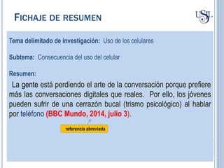 Tema delimitado de investigación: Uso de los celulares
Subtema: Consecuencia del uso del celular
Resumen:
La gente está perdiendo el arte de la conversación porque prefiere
más las conversaciones digitales que reales. Por ello, los jóvenes
pueden sufrir de una cerrazón bucal (trismo psicológico) al hablar
por teléfono (BBC Mundo, 2014, julio 3).
referencia abreviada
FICHAJE DE RESUMEN
 