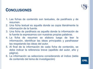CONCLUSIONES
1. Las fichas de contenido son textuales, de paráfrasis y de
resumen.
2. Una ficha textual es aquella donde se copia literalmente la
información de la fuente.
3. Una ficha de paráfrasis es aquella donde la información de
la fuente la expresamos con nuestras propias palabras.
4. La ficha de resumen se elabora luego de leer la
información, identificar las ideas principales y parafrasear
las respetando las ideas del autor.
5. Al final de la información de cada ficha de contenido, se
debe indicar la referencia breve (apellido del autor, año y
página).
6. La información se selecciona considerando el índice (tabla
de contenido del tema de investigación)
 