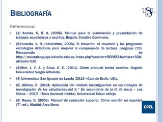 Referencias:
• (1) Acosta, S. D. A. (2006). Manual para la elaboración y presentación de
trabajos académicos y escritos. Bogotá: Creative Commons.
• (2)Hurtado, V. R. (noviembre, 2005). El recuento, el resumen y las preguntas:
estrategias didácticas para mejorar la comprensión de lectura. Lenguaje (33).
Recuperado de
http://revistalenguaje.univalle.edu.co/index.php?seccion=REVISTA&revista=33&
articulo=136
• (3)Mier, L. F. A. y Arias, G. E. (2011). Cómo producir textos escritos. Bogotá:
Universidad Sergio Arboleda.
• (4) Universidad San Ignacio de Loyola (2013 ) Guía de Estilo USIL.
• (5) Oblitas, R. (2014) Aplicación del módulo investiguemos en los trabajos de
investigación de los estudiantes del 5.° De secundaria de la IE de Jesús – Los
Olivos – 2013 (Tesis doctoral inédita). Universidad César vallejo
• (5) Reyes, G. (2009). Manual de redacción superior. Cómo escribir en español.
(7ª. ed.). Madrid: Arco libros
BIBLIOGRAFÍA
 