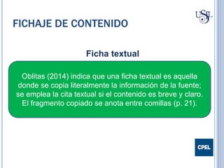 FICHAJE DE CONTENIDO
Oblitas (2014) indica que una ficha textual es aquella
donde se copia literalmente la información de la fuente;
se emplea la cita textual si el contenido es breve y claro.
El fragmento copiado se anota entre comillas (p. 21).
Ficha textual
 