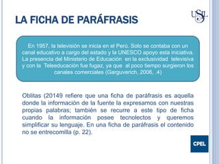LA FICHA DE PARÁFRASIS
En 1957, la televisión se inicia en el Perú. Solo se contaba con un
canal educativo a cargo del estado y la UNESCO apoyo esta iniciativa.
La presencia del Ministerio de Educación en la exclusividad televisiva
y con la Teleeducación fue fugaz, ya que al poco tiempo surgieron los
canales comerciales (Garguverich, 2006, .4)
Oblitas (20149 refiere que una ficha de paráfrasis es aquella
donde la información de la fuente la expresamos con nuestras
propias palabras; también se recurre a este tipo de ficha
cuando la información posee tecnolectos y queremos
simplificar su lenguaje. En una ficha de paráfrasis el contenido
no se entrecomilla (p. 22).
 